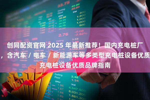 创同配资官网 2025 年最新推荐!国内充电桩厂家权威榜,含汽车 / 电车 / 新能源车等多类型充电桩设备优质品牌指南