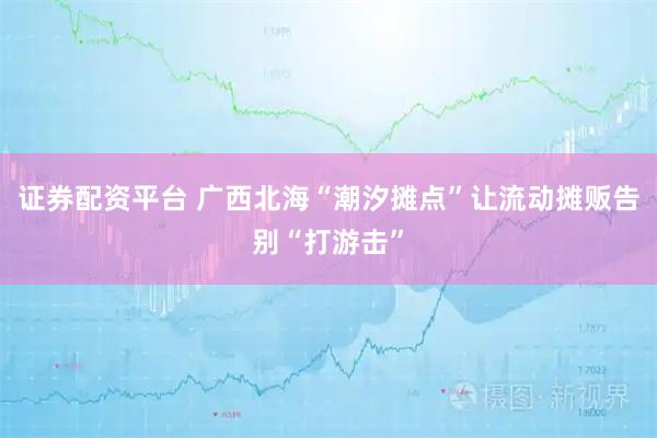 证券配资平台 广西北海“潮汐摊点”让流动摊贩告别“打游击”