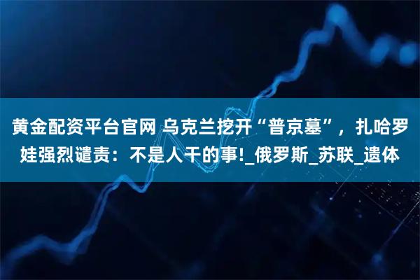 黄金配资平台官网 乌克兰挖开“普京墓”，扎哈罗娃强烈谴责：不是人干的事!_俄罗斯_苏联_遗体