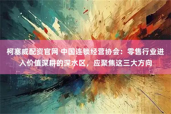 柯塞威配资官网 中国连锁经营协会：零售行业进入价值深耕的深水区，应聚焦这三大方向