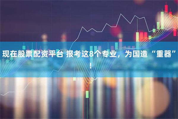 现在股票配资平台 报考这8个专业，为国造 “重器” ！