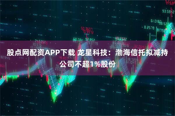 股点网配资APP下载 龙星科技：渤海信托拟减持公司不超1%股份