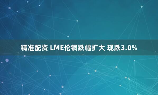 精准配资 LME伦铜跌幅扩大 现跌3.0%
