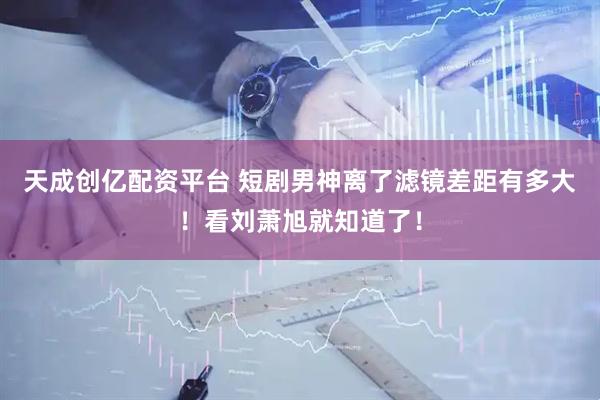天成创亿配资平台 短剧男神离了滤镜差距有多大！看刘萧旭就知道了！