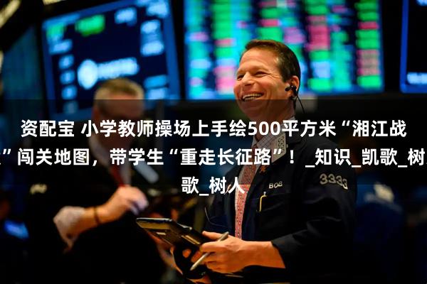 资配宝 小学教师操场上手绘500平方米“湘江战役”闯关地图，带学生“重走长征路”！_知识_凯歌_树人