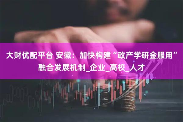 大财优配平台 安徽：加快构建“政产学研金服用”融合发展机制_企业_高校_人才