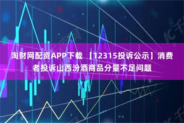 淘财网配资APP下载 【12315投诉公示】消费者投诉山西汾酒商品分量不足问题