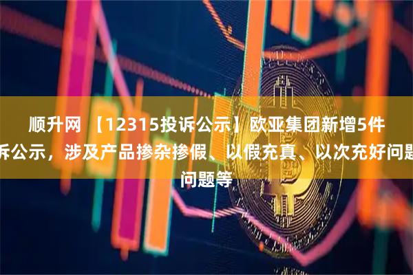 顺升网 【12315投诉公示】欧亚集团新增5件投诉公示，涉及产品掺杂掺假、以假充真、以次充好问题等