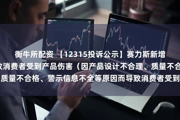 衡牛所配资 【12315投诉公示】赛力斯新增2件投诉公示，涉及导致消费者受到产品伤害（因产品设计不合理、质量不合格、警示信息不全等原因而导致消费者受到产品伤害）问题等