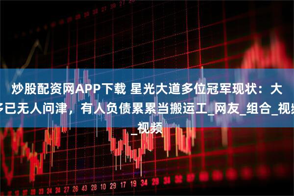 炒股配资网APP下载 星光大道多位冠军现状：大多已无人问津，有人负债累累当搬运工_网友_组合_视频