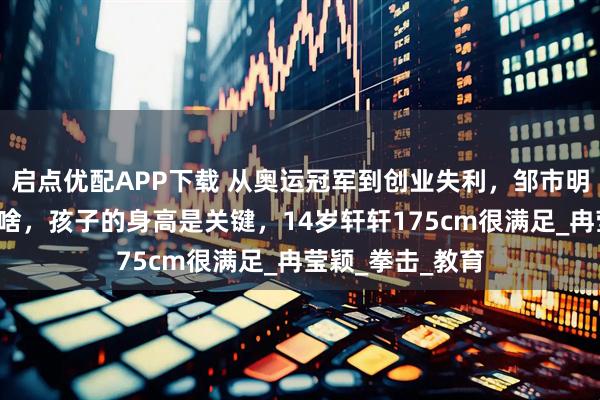 启点优配APP下载 从奥运冠军到创业失利，邹市明：亏光2亿不算啥，孩子的身高是关键，14岁轩轩175cm很满足_冉莹颖_拳击_教育