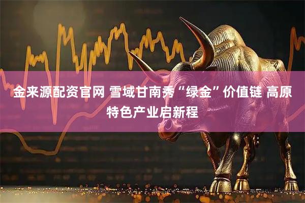 金来源配资官网 雪域甘南秀“绿金”价值链 高原特色产业启新程