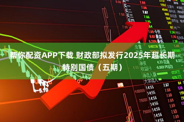 帮你配资APP下载 财政部拟发行2025年超长期特别国债（五期）