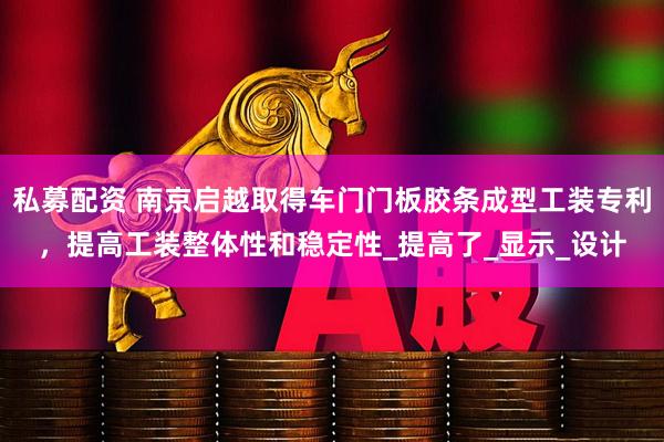 私募配资 南京启越取得车门门板胶条成型工装专利，提高工装整体性和稳定性_提高了_显示_设计