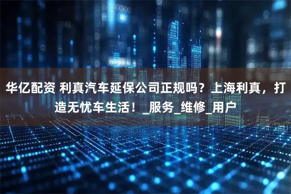 华亿配资 利真汽车延保公司正规吗？上海利真，打造无忧车生活！_服务_维修_用户