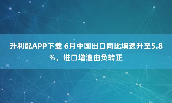升利配APP下载 6月中国出口同比增速升至5.8%，进口增速由负转正