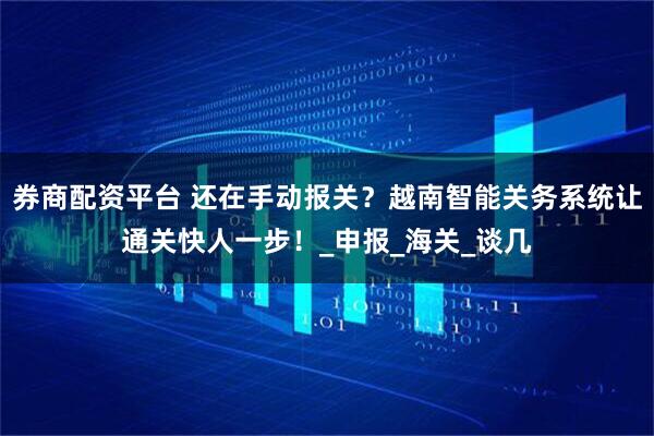 券商配资平台 还在手动报关？越南智能关务系统让通关快人一步！_申报_海关_谈几