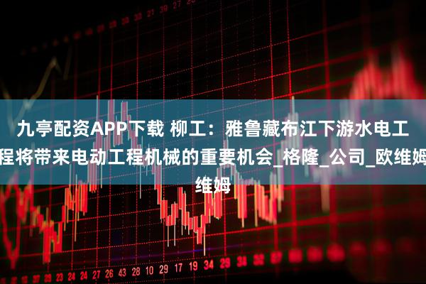 九亭配资APP下载 柳工：雅鲁藏布江下游水电工程将带来电动工程机械的重要机会_格隆_公司_欧维姆