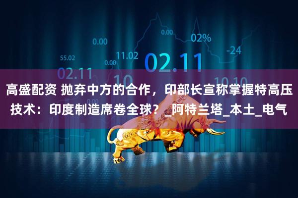 高盛配资 抛弃中方的合作，印部长宣称掌握特高压技术：印度制造席卷全球？_阿特兰塔_本土_电气