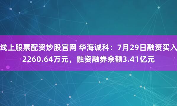 线上股票配资炒股官网 华海诚科：7月29日融资买入2260.64万元，融资融券余额3.41亿元