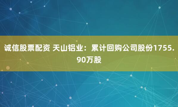 诚信股票配资 天山铝业：累计回购公司股份1755.90万股