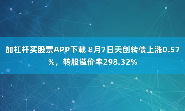 加杠杆买股票APP下载 8月7日天创转债上涨0.57%，转股溢价率298.32%