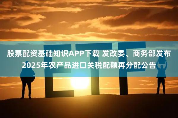 股票配资基础知识APP下载 发改委、商务部发布2025年农产品进口关税配额再分配公告
