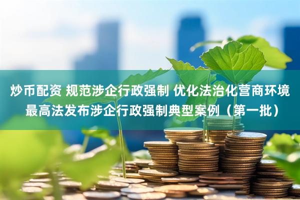 炒币配资 规范涉企行政强制 优化法治化营商环境 最高法发布涉企行政强制典型案例（第一批）