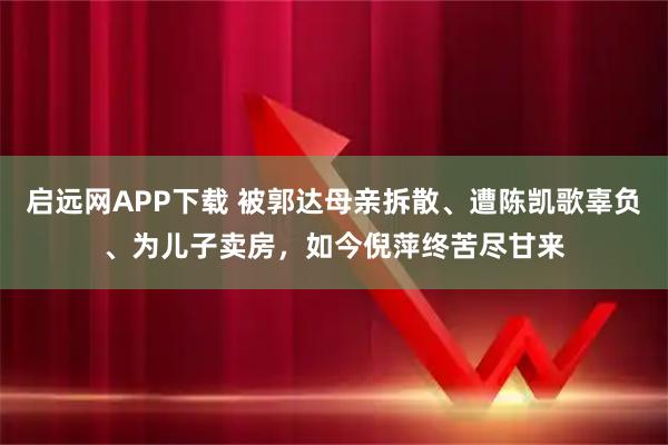 启远网APP下载 被郭达母亲拆散、遭陈凯歌辜负、为儿子卖房，如今倪萍终苦尽甘来