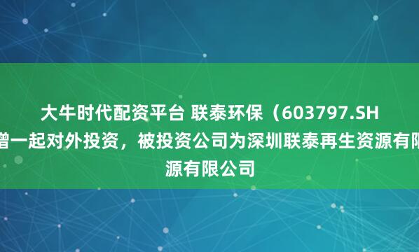 大牛时代配资平台 联泰环保(603797.SH)新增一起对外投资,被投资公司为深圳联泰再生资源有限公司