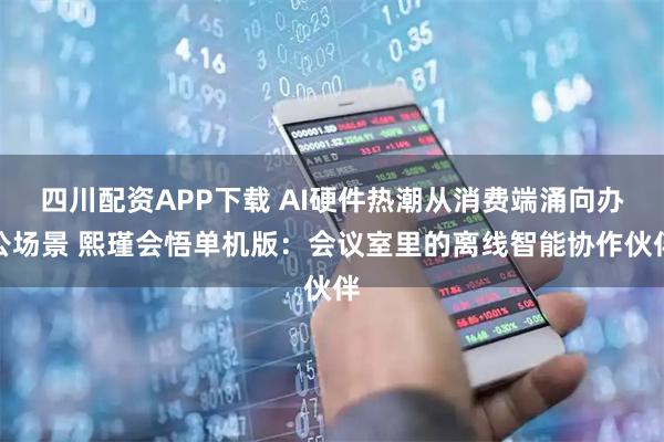四川配资APP下载 AI硬件热潮从消费端涌向办公场景 熙瑾会悟单机版：会议室里的离线智能协作伙伴