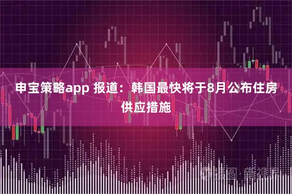 申宝策略app 报道：韩国最快将于8月公布住房供应措施